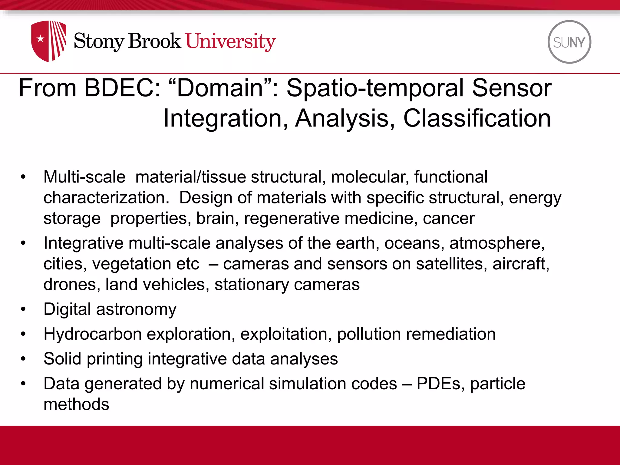 From BDEC: “Domain”: Spatio-temporal Sensor
Integration, Analysis, Classification
• Multi-scale material/tissue structural, molecular, functional
characterization. Design of materials with specific structural, energy
storage properties, brain, regenerative medicine, cancer
• Integrative multi-scale analyses of the earth, oceans, atmosphere,
cities, vegetation etc – cameras and sensors on satellites, aircraft,
drones, land vehicles, stationary cameras
• Digital astronomy
• Hydrocarbon exploration, exploitation, pollution remediation
• Solid printing integrative data analyses
• Data generated by numerical simulation codes – PDEs, particle
methods
 