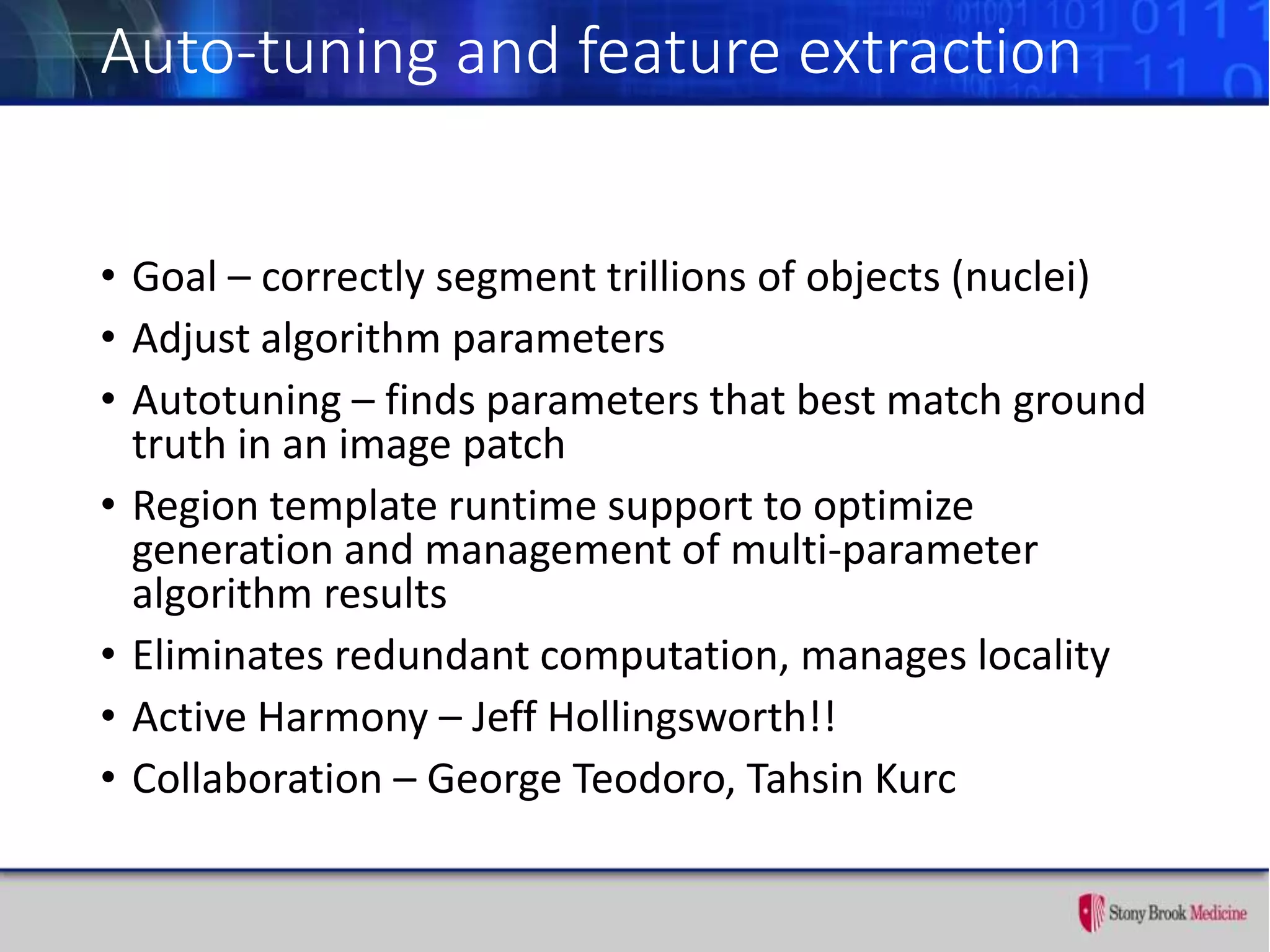 Auto-tuning and feature extraction
• Goal – correctly segment trillions of objects (nuclei)
• Adjust algorithm parameters
• Autotuning – finds parameters that best match ground
truth in an image patch
• Region template runtime support to optimize
generation and management of multi-parameter
algorithm results
• Eliminates redundant computation, manages locality
• Active Harmony – Jeff Hollingsworth!!
• Collaboration – George Teodoro, Tahsin Kurc
 