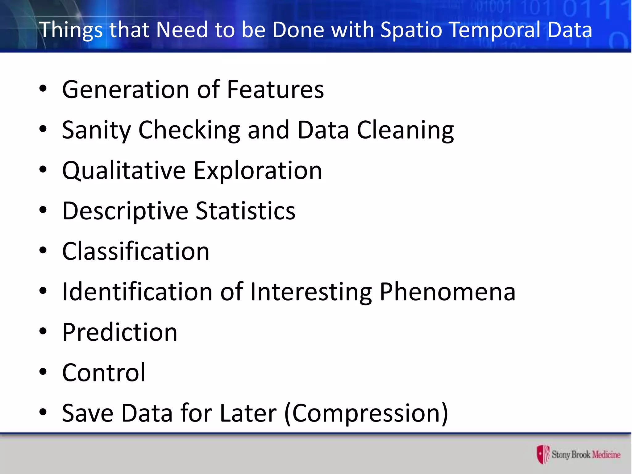 Things that Need to be Done with Spatio Temporal Data
• Generation of Features
• Sanity Checking and Data Cleaning
• Qualitative Exploration
• Descriptive Statistics
• Classification
• Identification of Interesting Phenomena
• Prediction
• Control
• Save Data for Later (Compression)
 