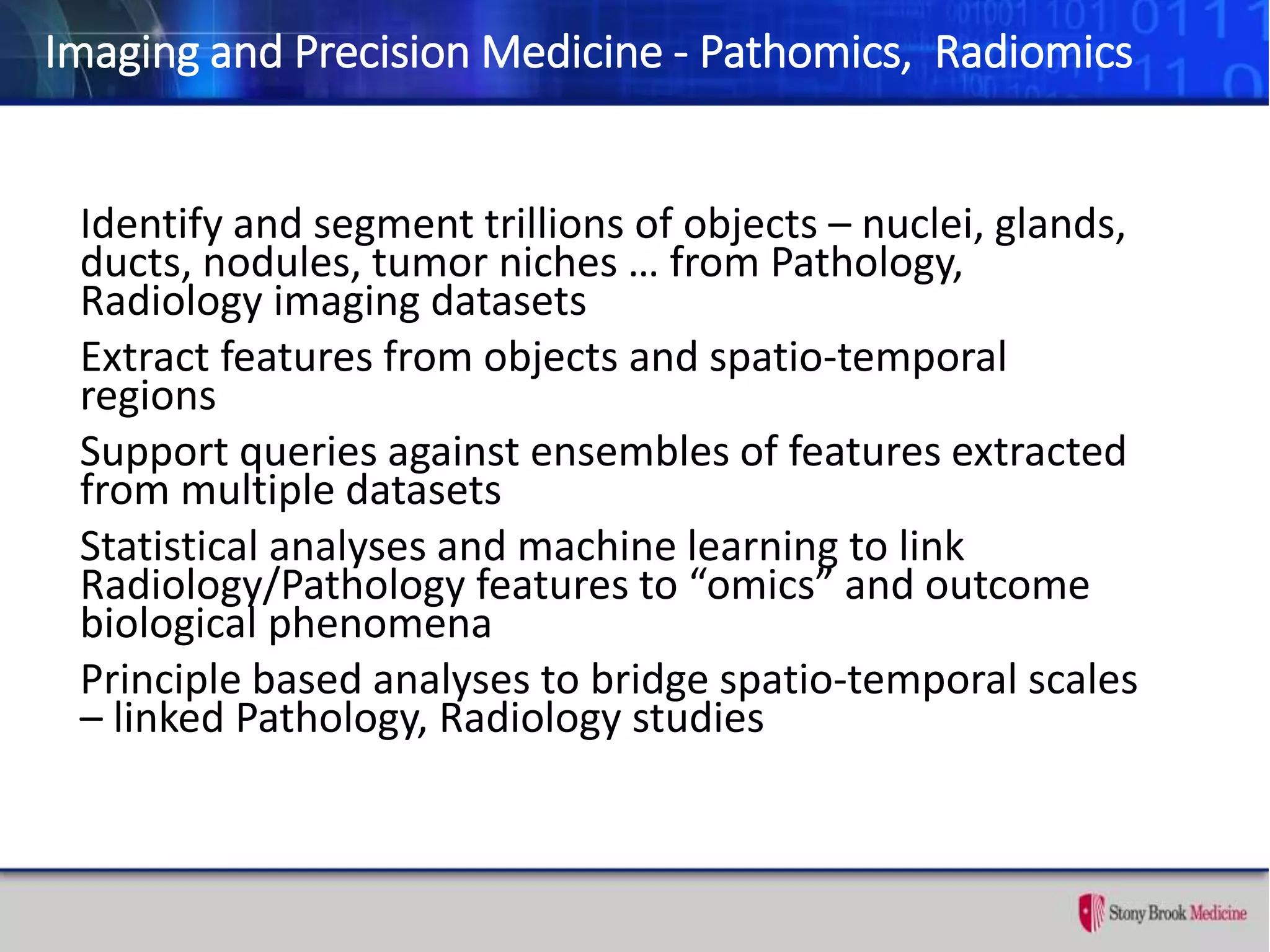 Imaging and Precision Medicine - Pathomics, Radiomics
Identify and segment trillions of objects – nuclei, glands,
ducts, nodules, tumor niches … from Pathology,
Radiology imaging datasets
Extract features from objects and spatio-temporal
regions
Support queries against ensembles of features extracted
from multiple datasets
Statistical analyses and machine learning to link
Radiology/Pathology features to “omics” and outcome
biological phenomena
Principle based analyses to bridge spatio-temporal scales
– linked Pathology, Radiology studies
 