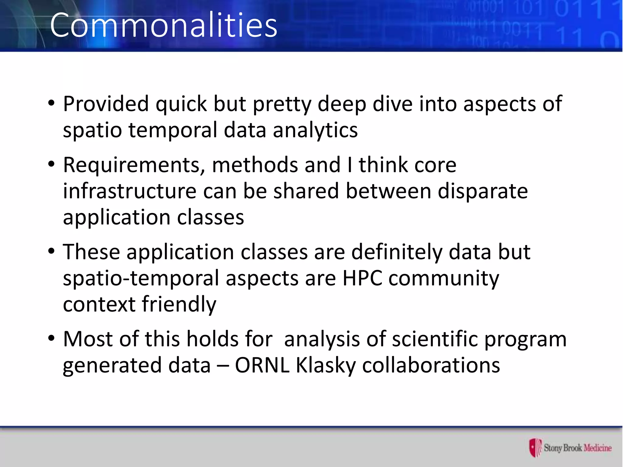 Commonalities
• Provided quick but pretty deep dive into aspects of
spatio temporal data analytics
• Requirements, methods and I think core
infrastructure can be shared between disparate
application classes
• These application classes are definitely data but
spatio-temporal aspects are HPC community
context friendly
• Most of this holds for analysis of scientific program
generated data – ORNL Klasky collaborations
 