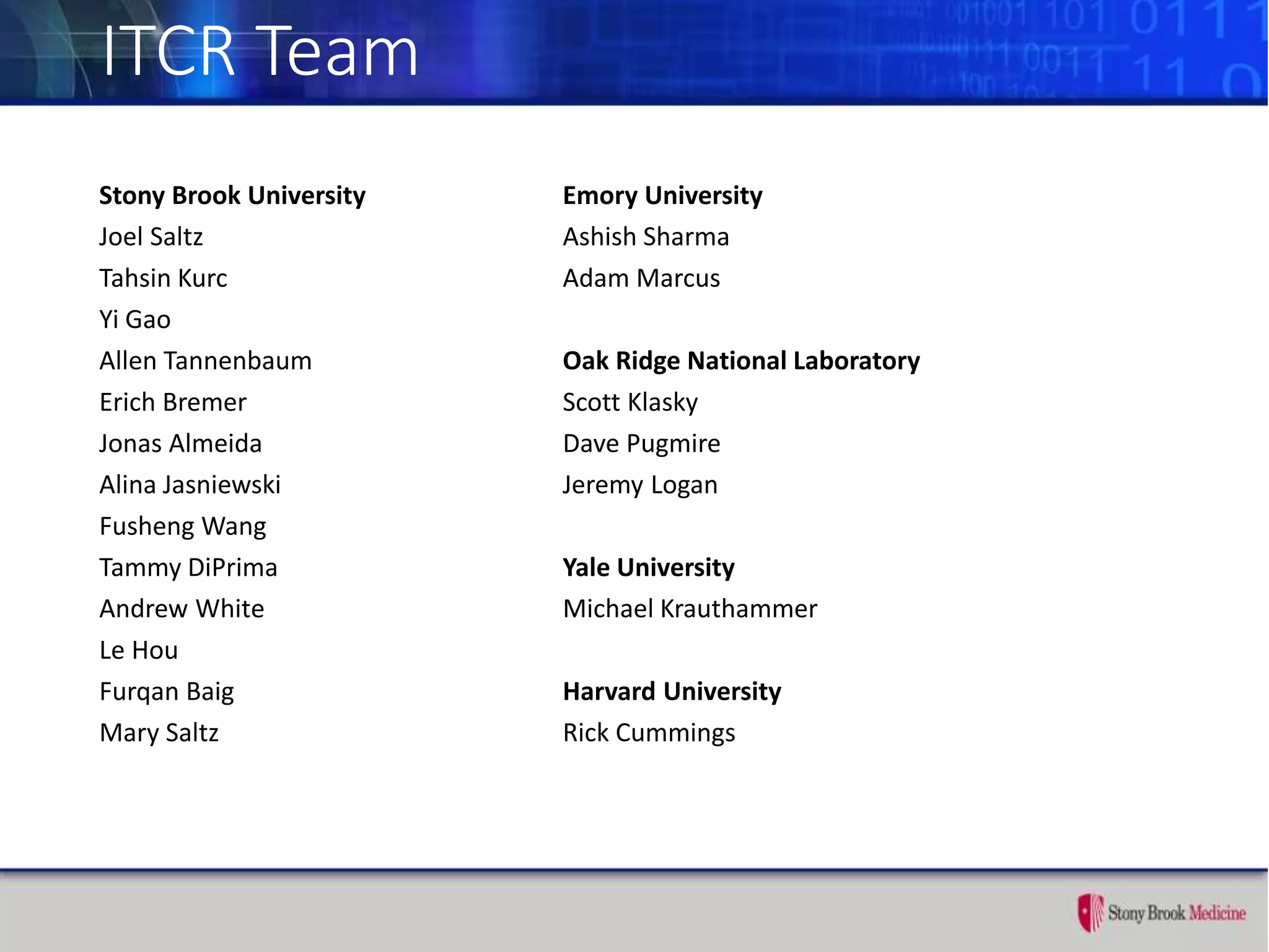 ITCR Team
Stony Brook University
Joel Saltz
Tahsin Kurc
Yi Gao
Allen Tannenbaum
Erich Bremer
Jonas Almeida
Alina Jasniewski
Fusheng Wang
Tammy DiPrima
Andrew White
Le Hou
Furqan Baig
Mary Saltz
Emory University
Ashish Sharma
Adam Marcus
Oak Ridge National Laboratory
Scott Klasky
Dave Pugmire
Jeremy Logan
Yale University
Michael Krauthammer
Harvard University
Rick Cummings
 