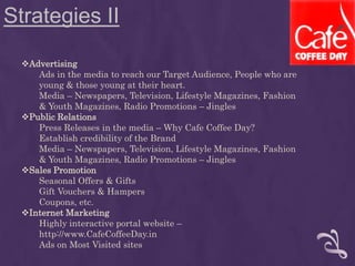 Strategies II
Advertising
Ads in the media to reach our Target Audience, People who are
young & those young at their heart.
Media – Newspapers, Television, Lifestyle Magazines, Fashion
& Youth Magazines, Radio Promotions – Jingles
Public Relations
Press Releases in the media – Why Cafe Coffee Day?
Establish credibility of the Brand
Media – Newspapers, Television, Lifestyle Magazines, Fashion
& Youth Magazines, Radio Promotions – Jingles
Sales Promotion
Seasonal Offers & Gifts
Gift Vouchers & Hampers
Coupons, etc.
Internet Marketing
Highly interactive portal website –
http://www.CafeCoffeeDay.in
Ads on Most Visited sites
 