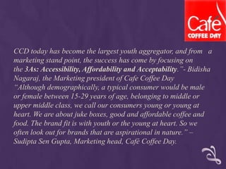 CCD today has become the largest youth aggregator, and from a
marketing stand point, the success has come by focusing on
the 3As: Accessibility, Affordability and Acceptability.”- Bidisha
Nagaraj, the Marketing president of Cafe Coffee Day
“Although demographically, a typical consumer would be male
or female between 15-29 years of age, belonging to middle or
upper middle class, we call our consumers young or young at
heart. We are about juke boxes, good and affordable coffee and
food. The brand fit is with youth or the young at heart. So we
often look out for brands that are aspirational in nature.” –
Sudipta Sen Gupta, Marketing head, Café Coffee Day.
 