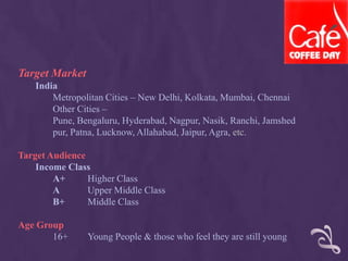 Target Market
India
Metropolitan Cities – New Delhi, Kolkata, Mumbai, Chennai
Other Cities –
Pune, Bengaluru, Hyderabad, Nagpur, Nasik, Ranchi, Jamshed
pur, Patna, Lucknow, Allahabad, Jaipur, Agra, etc.
Target Audience
Income Class
A+ Higher Class
A Upper Middle Class
B+ Middle Class
Age Group
16+ Young People & those who feel they are still young
 