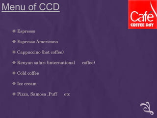 Menu of CCD
 Espresso
 Espresso Americano
 Cappuccino (hot coffee)
 Kenyan safari (international coffee)
 Cold coffee
 Ice cream
 Pizza, Samosa ,Puff etc
 