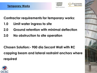 Temporary Works



Contractor requirements for temporary works:
1.0   Limit water ingress to site
2.0   Ground retention with minimal deflection
3.0   No obstruction to site operation


Chosen Solution:- 900 dia Secant Wall with RC
capping beam and lateral restraint anchors where
required
 