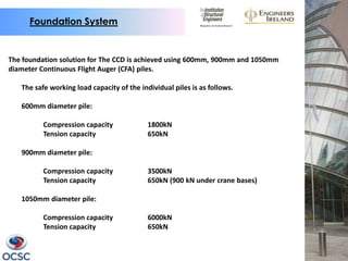 Foundation System


The foundation solution for The CCD is achieved using 600mm, 900mm and 1050mm
diameter Continuous Flight Auger (CFA) piles.

   The safe working load capacity of the individual piles is as follows.

   600mm diameter pile:

          Compression capacity              1800kN
          Tension capacity                  650kN

   900mm diameter pile:

          Compression capacity              3500kN
          Tension capacity                  650kN (900 kN under crane bases)

   1050mm diameter pile:

          Compression capacity              6000kN
          Tension capacity                  650kN
 