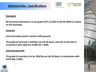 Material Data / Specifications


Steelwork

All structural steelwork is to be grade S275 or S355 to BS EN 10025 as noted
on the drawings.

Concrete

Concrete below (and in contact with) ground:

The grade of concrete is 35N/Sq mm (at 28 days), class DC-4 concrete in
accordance with table D1 of BRE SD 1 2005.

Concrete generally

The grade of concrete is to be 35N/Sq mm (at 28 days), in accordance with
IS EN 206-1 2002.
 