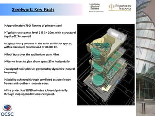 Steelwork: Key Facts


Approximately 7500 Tonnes of primary steel

Typical truss span at level 2 & 3 = 20m, with a structural
depth of 2.3m overall

Eight primary columns in the main exhibition spaces,
with a maximum column load of 40,000 Kn.

Roof truss over the auditorium spans 47m

Werner truss to glass drum spans 37m horizontally

Design of floor plates is governed by dynamics (natural
frequency)

Stability achieved through combined action of sway
frames and southern concrete cores.

Fire protection 90/60 minutes achieved primarily
through shop applied intumescent paint.
 