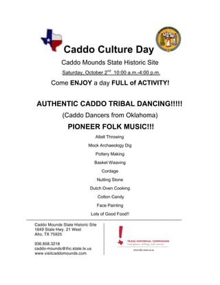 Caddo Culture Day
     Caddo Mounds State Historic Site
      Saturday, October 2nd 10:00 a.m.-4:00 p.m.

   Come ENJOY a day FULL of ACTIVITY!


AUTHENTIC CADDO TRIBAL DANCING!!!!!
      (Caddo Dancers from Oklahoma)
        PIONEER FOLK MUSIC!!!
                    Atlatl Throwing
                 Mock Archaeology Dig
                    Pottery Making
                   Basket Weaving
                       Cordage
                    Nutting Stone
                 Dutch Oven Cooking
                     Cotton Candy
                    Face Painting
                  Lots of Good Food!!
 