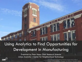 Using Analytics to Find Opportunities for
Development in Manufacturing
Prepared by Peter Haas: Chief Research Scientist
Urban Analytics | Center for Neighborhood Technology
Central Manufacturing District. Primarily located along Ashland
Avenue and Pershing Road, Chicago. (Lisa DiChiera, Landmarks Illinois)
 