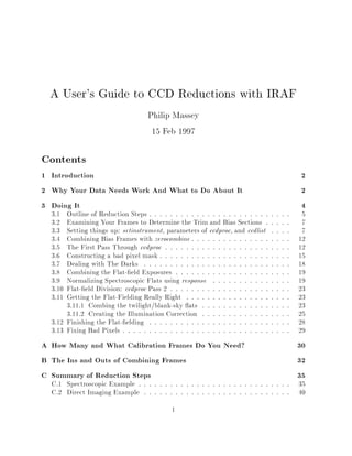 A User's Guide to CCD Reductions with IRAF
Philip Massey
15 Feb 1997
Contents
1 Introduction 2
2 Why Your Data Needs Work And What to Do About It 2
3 Doing It 4
3.1 Outline of Reduction Steps : : : : : : : : : : : : : : : : : : : : : : : : : : : 5
3.2 Examining Your Frames to Determine the Trim and Bias Sections : : : : : 7
3.3 Setting things up: setinstrument, parameters of ccdproc, and ccdlist : : : : 7
3.4 Combining Bias Frames with zerocombine : : : : : : : : : : : : : : : : : : : 12
3.5 The First Pass Through ccdproc : : : : : : : : : : : : : : : : : : : : : : : : 12
3.6 Constructing a bad pixel mask : : : : : : : : : : : : : : : : : : : : : : : : : 15
3.7 Dealing with The Darks : : : : : : : : : : : : : : : : : : : : : : : : : : : : 18
3.8 Combining the Flat- 