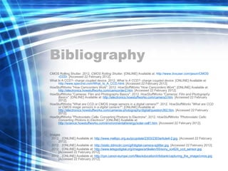 Bibliography CMOS Rolling Shutter. 2012.  CMOS Rolling Shutter . [ONLINE] Available at:  http:// www.dvxuser.com/jason/CMOS -CCD/ . [Accessed 22 February 2012].  What Is A CCD?- charge coupled device. 2012.  What Is A CCD?- charge coupled device . [ONLINE] Available at:  http:// www.specinst.com/What_Is_A_CCD.html . [Accessed 22 February 2012].  HowStuffWorks "How Camcorders Work". 2012.  HowStuffWorks "How Camcorders Work" . [ONLINE] Available at:  http://electronics.howstuffworks.com/camcorder2.htm . [Accessed 22 February 2012].  HowStuffWorks "Cameras: Film and Photography Basics". 2012.  HowStuffWorks "Cameras: Film and Photography Basics" . [ONLINE] Available at:  http://electronics.howstuffworks.com/camera3.htm . [Accessed 22 February 2012].  HowStuffWorks "What are CCD or CMOS image sensors in a digital camera?". 2012.  HowStuffWorks "What are CCD or CMOS image sensors in a digital camera?" . [ONLINE] Available at:  http://electronics.howstuffworks.com/cameras-photography/digital/question362.htm . [Accessed 22 February 2012].  HowStuffWorks "Photovolatic Cells: Converting Photons to Electrons". 2012.  HowStuffWorks "Photovolatic Cells: Converting Photons to Electrons" . [ONLINE] Available at:  http://science.howstuffworks.com/environmental/energy/solar-cell1.htm . [Accessed 22 February 2012].  Images . 2012. . [ONLINE] Available at:  http://www.melbpc.org.au/pcupdate/2303/2303article4-2.jpg . [Accessed 22 February 2012].  . 2012. . [ONLINE] Available at:  http://static.ddmcdn.com/gif/digital-camera-splitter.jpg . [Accessed 22 February 2012].  . 2012. . [ONLINE] Available at:  http://www.letsgodigital.org/images/artikelen/55/sony_icx624_ccd_sensor.jpg . [Accessed 22 February 2012].  . 2012. . [ONLINE] Available at:  http://cpn.canon-europe.com/files/education/infobank/capturing_the_image/cmos.jpg . [Accessed 22 February 2012].  