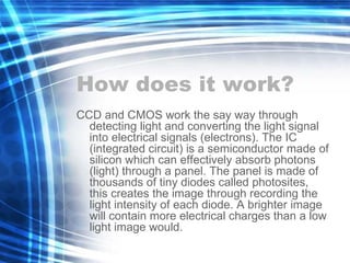 How does it work? CCD and CMOS work the say way through detecting light and converting the light signal into electrical signals (electrons). The IC (integrated circuit) is a semiconductor made of silicon which can effectively absorb photons (light) through a panel. The panel is made of thousands of tiny diodes called photosites, this creates the image through recording the light intensity of each diode. A brighter image will contain more electrical charges than a low light image would. 