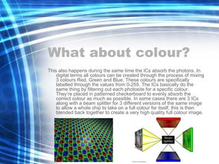 What about colour? This also happens during the same time the ICs absorb the photons. In digital terms all colours can be created through the process of mixing 3 colours Red, Green and Blue. These colours are specifically labelled through the values from 0-255. The ICs basically do the same thing by filtering out each photosite for a specific colour. They’re placed in patterned checkerboard to evenly absorb the correct colour as much as possible. In some cases there are 3 ICs along with a beam splitter for 3 different versions of the same image to allow a whole chip to take on a full colour for itself, this is then blended back together to create a very high quality full colour image. 