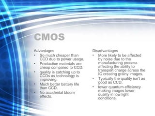 CMOS Advantages So much cheaper than CCD due to power usage. Production materials are cheap compared to CCD. quality is catching up to CCDs as technology is improving. Much better battery life than CCD. No accidental bloom effects. Disadvantages More likely to be affected by noise due to the manufacturing process affecting the ability to transport charge across the IC creating grainy images. Typically the quality isn’t as good as CCD. lower quantum efficiency making images lower quality in low light conditions. 