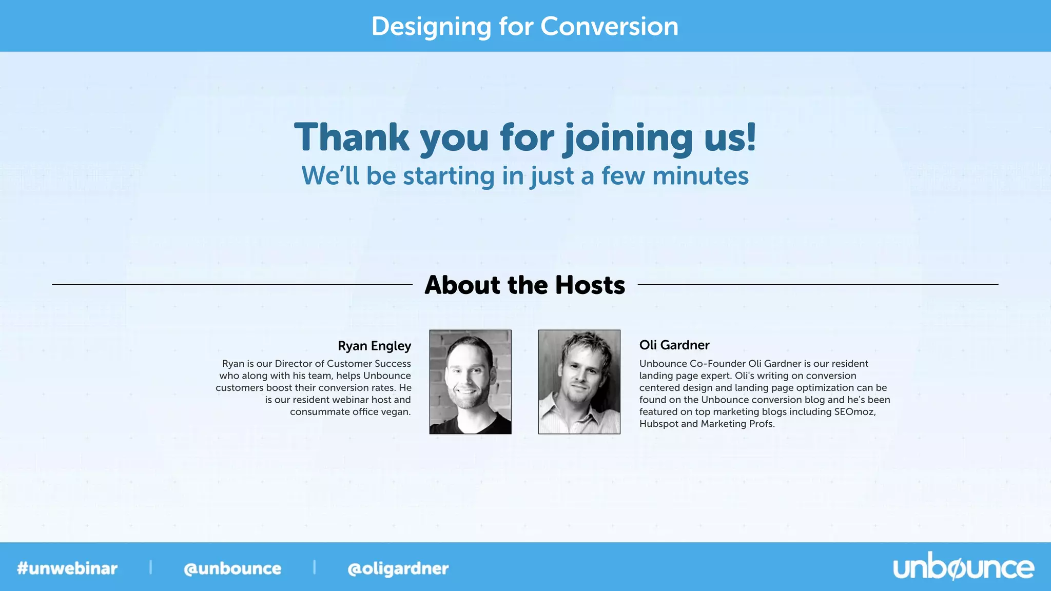 Thank you for joining us!
We’ll be starting in just a few minutes
About the Hosts
Designing for Conversion
Oli Gardner
Unbounce Co-Founder Oli Gardner is our resident
landing page expert. Oli's writing on conversion
centered design and landing page optimization can be
found on the Unbounce conversion blog and he's been
featured on top marketing blogs including SEOmoz,
Hubspot and Marketing Profs.
Ryan Engley
Ryan is our Director of Customer Success
who along with his team, helps Unbounce
customers boost their conversion rates. He
is our resident webinar host and
consummate oﬃce vegan.
 