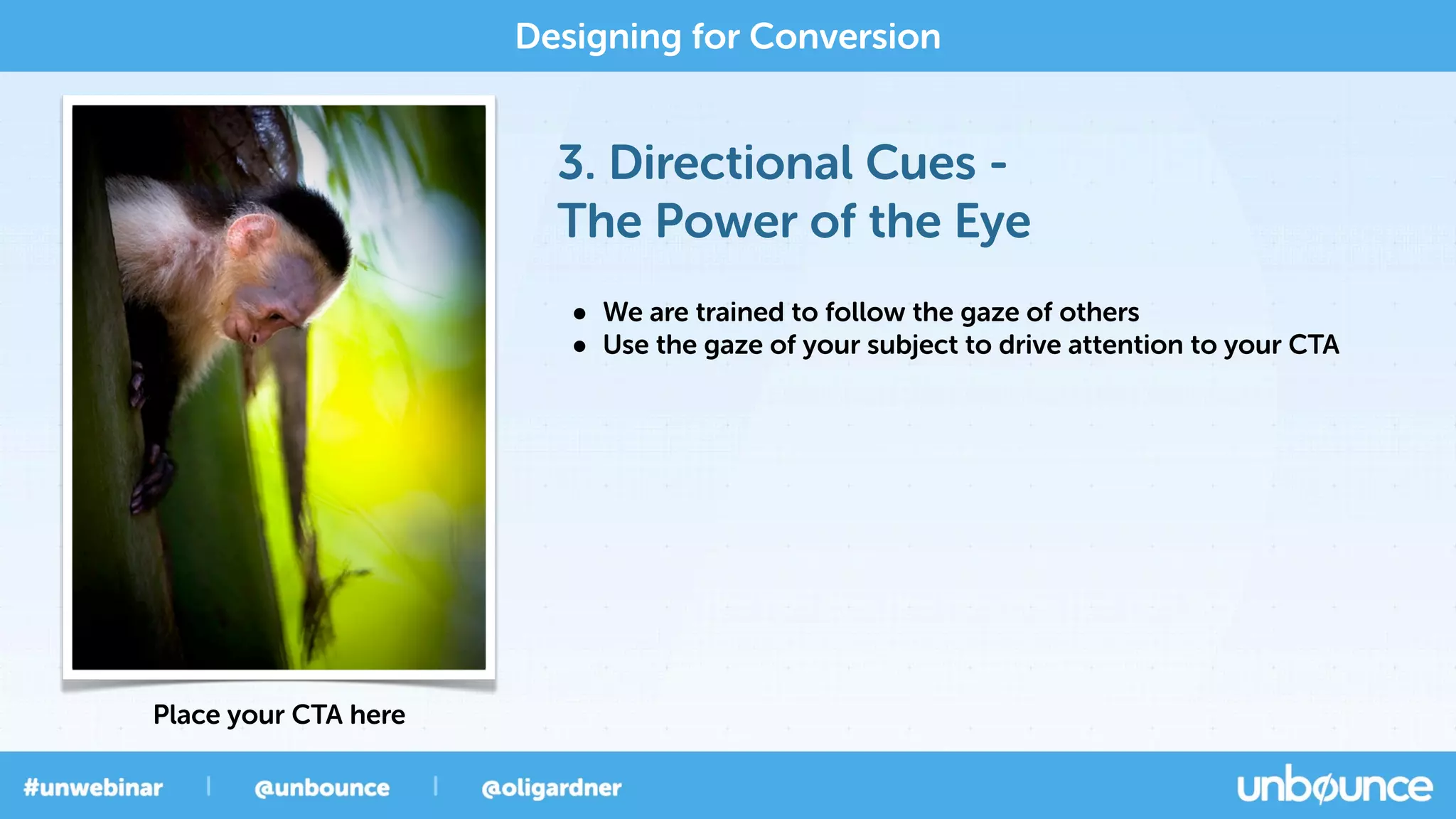3. Directional Cues -
The Power of the Eye
Designing for Conversion
Place your CTA here
• We are trained to follow the gaze of others
• Use the gaze of your subject to drive attention to your CTA
 