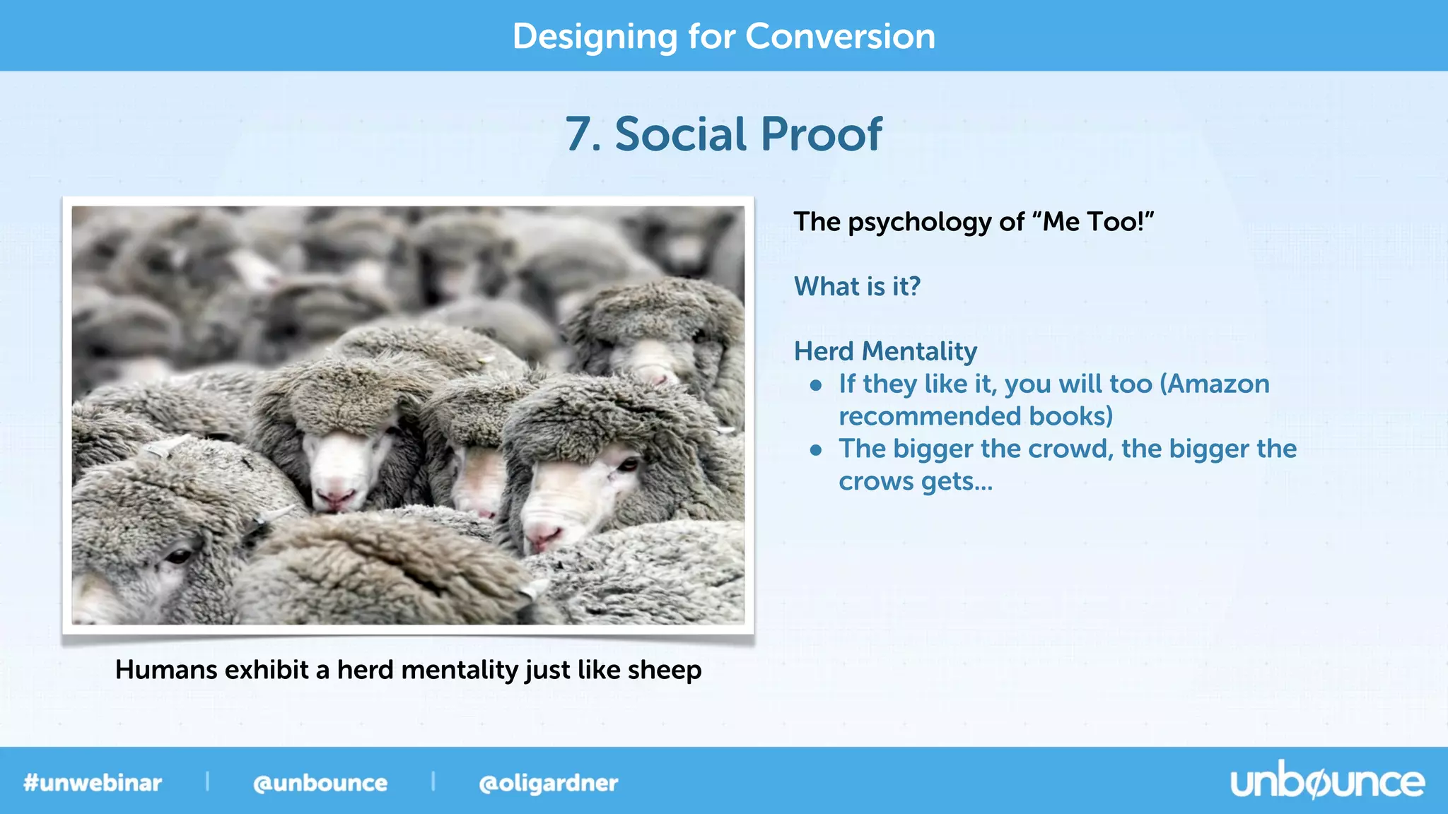 7. Social Proof
Designing for Conversion
The psychology of “Me Too!”
What is it?
Herd Mentality
• If they like it, you will too (Amazon
recommended books)
• The bigger the crowd, the bigger the
crows gets...
Humans exhibit a herd mentality just like sheep
 