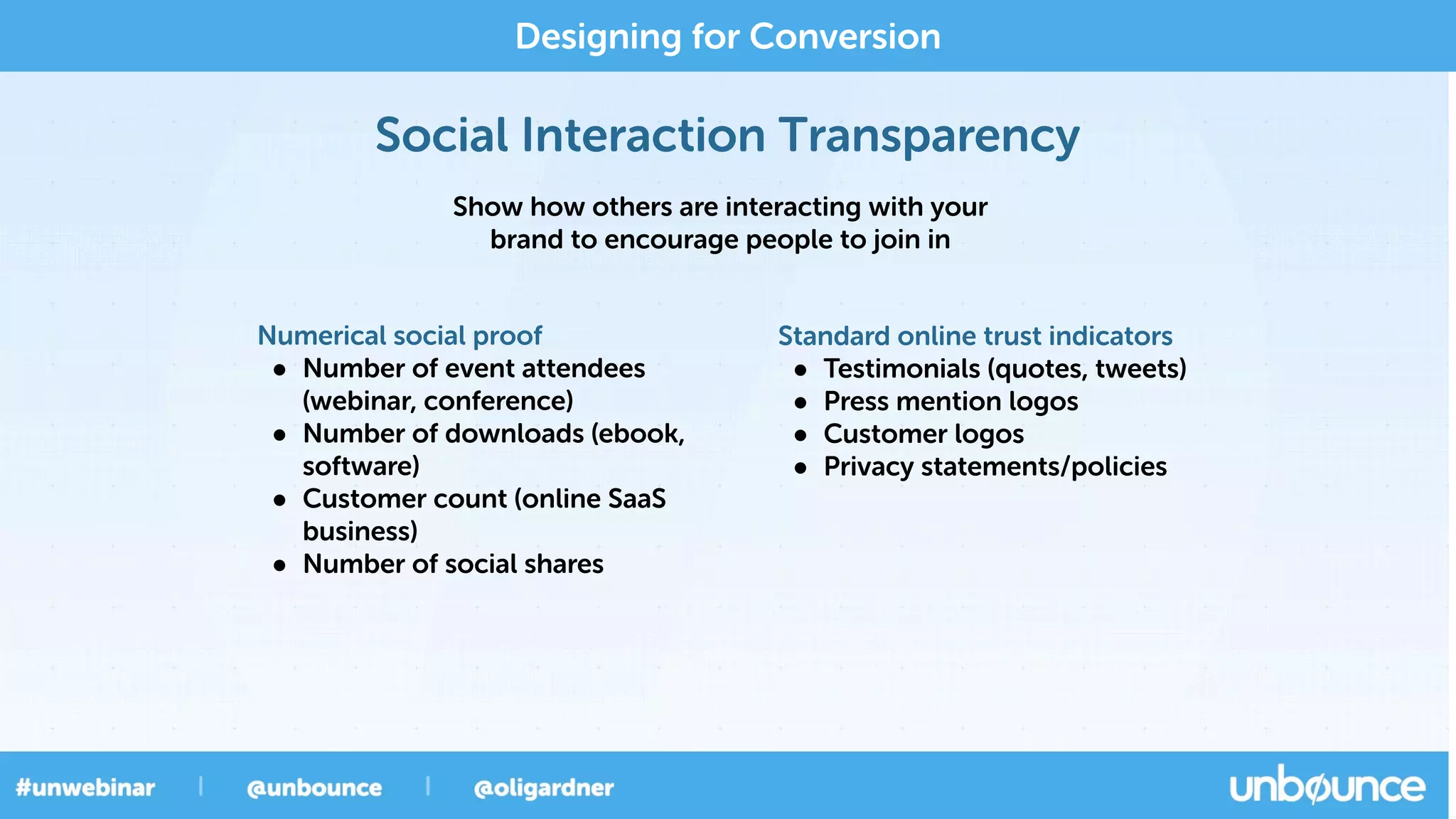 Social Interaction Transparency
Designing for Conversion
Show how others are interacting with your
brand to encourage people to join in
Standard online trust indicators
• Testimonials (quotes, tweets)
• Press mention logos
• Customer logos
• Privacy statements/policies
Numerical social proof
• Number of event attendees
(webinar, conference)
• Number of downloads (ebook,
software)
• Customer count (online SaaS
business)
• Number of social shares
 