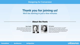 Thank you for joining us!
We’ll be starting in just a few minutes
About the Hosts
Designing for Conversion
Oli Gardner
Unbounce Co-Founder Oli Gardner is our resident
landing page expert. Oli's writing on conversion
centered design and landing page optimization can be
found on the Unbounce conversion blog and he's been
featured on top marketing blogs including SEOmoz,
Hubspot and Marketing Profs.
Ryan Engley
Ryan is our Director of Customer Success
who along with his team, helps Unbounce
customers boost their conversion rates. He
is our resident webinar host and
consummate oﬃce vegan.
 