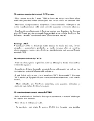 Algumas desvantagens da tecnologia CCD incluem:

- Maior custo de produção: O sensor CCD é produzido por um processo diferenciado de
maior custo; portanto a unidade tem um preço mais alto em relação aos sensores CMOS.

- Maior custo e complexidade de incorporação: É mais complexa a construção de uma
câmera baseada em sensor CCD, assim como são necessários componentes adicionais.

- Quando existe um objecto muito brilhante na cena (ex. uma lâmpada ou luz directa do
sol), o CCD pode ser ofuscar causando listras verticais acima e abaixo do objecto. Este
fenómeno é chamado “blooming and smear” (florescimento e mancha).



Tecnologia CMOS
A tecnologia CMOS é a tecnologia padrão utilizada na maioria dos chips, circuitos
integrados e semicondutores produzidos no mundo, incluindo chips de memórias,
microprocessadores e muitos outros. Isto torna a tecnologia muito mais acessível do que a
tecnologia CCD.


Algumas características do CMOS:

- Custo mais baixo graças ao processo padrão de fabricação e da não necessidade de
componentes especiais

- Em ambientes de baixa iluminação, um padrão fixo de ruído aparece. Isto pode ser visto
como pequenos pontos ou linhas de ruído na imagem.

- É mais fácil de projectar uma câmera baseada em CMOS do que em CCD. Um sensor
CMOS permite que seja produzida uma câmera com menos componentes e com tamanho
reduzido.

- Muito utilizados em Web-Cams domésticas, para pequenas aplicações de
videoconferência e chats, devido ao baixo custo.


Algumas das desvantagens da tecnologia CMOS:

- Baixa sensibilidade de iluminação: Para operar corretametne, o sensor CMOS requer
um ambiente bem iluminado.

- Maior relação de ruído do que CCDs.

- As tecnologias mais atuais de sensores CMOS, tem fornecido uma qualidade
 