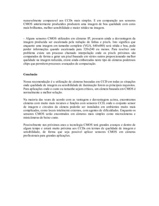 razoavelmente comparavel aos CCDs mais simples. E em comparação aos sensores
CMOS anteriormente produzidos produzem uma imagem de boa qualidade com cores
mais brilhantes, melhor sensibilidade e maior nitidez na imagem.


- Alguns sensores CMOS utilizados em câmeras IP, possuem ainda a desvantagem da
imagem produzida ser escalonada pela redução de linhas e pixels. Isto significa que
enquanto uma imagem em tamanho completo (VGA, 640x480) será nítida e boa, pode
perder informações quando escalonada para 320x240 ou menos. Para resolver este
problema existe um processo chamado interpolação onde os pixels próximos são
comparados de forma a gerar um pixel baseado em vários outros proporcionando me lhor
qualidade na imagem reduzida, existe ainda embarcadas neste tipo de câmeras poderosos
chips que permitem processos avançados de compactação.


Conclusão

Nossa recomendação é a utilização de câmeras baseadas em CCD em todas as situações
onde qualidade de imagem ou sensibilidade de iluminação forem os principais requisitos.
Para aplicações onde o custo ou tamanho sejam críticos, um câmera baseada em CMOS é
normalmente a melhor solução.

Na maioria das vezes de acordo com as vantagens e desvantagens acima, encontramos
câmeras com muito mais recursos e funções com sensores CCD, onde o conjunto sensor
de imagem e circuitos da câmera poderão ser instalados em ambientes muito mais
complicados, como locais totalmente externos, com agentes de dificuldades. Enquanto os
sensores CMOS serão encontrados em câmeras mais simples como microcâmeras e
minicâmeras de baixo custo.

Possivelmente nos próximos anos a tecnologia CMOS terá grandes avanços e dentro de
algum tempo e estará muito próxima aos CCDs em termos de qua lidade de imagem e
sensibilidade, de forma que seja possível aplicar sensores CMOS em câmeras
profissionais para grandes aplicações.
 