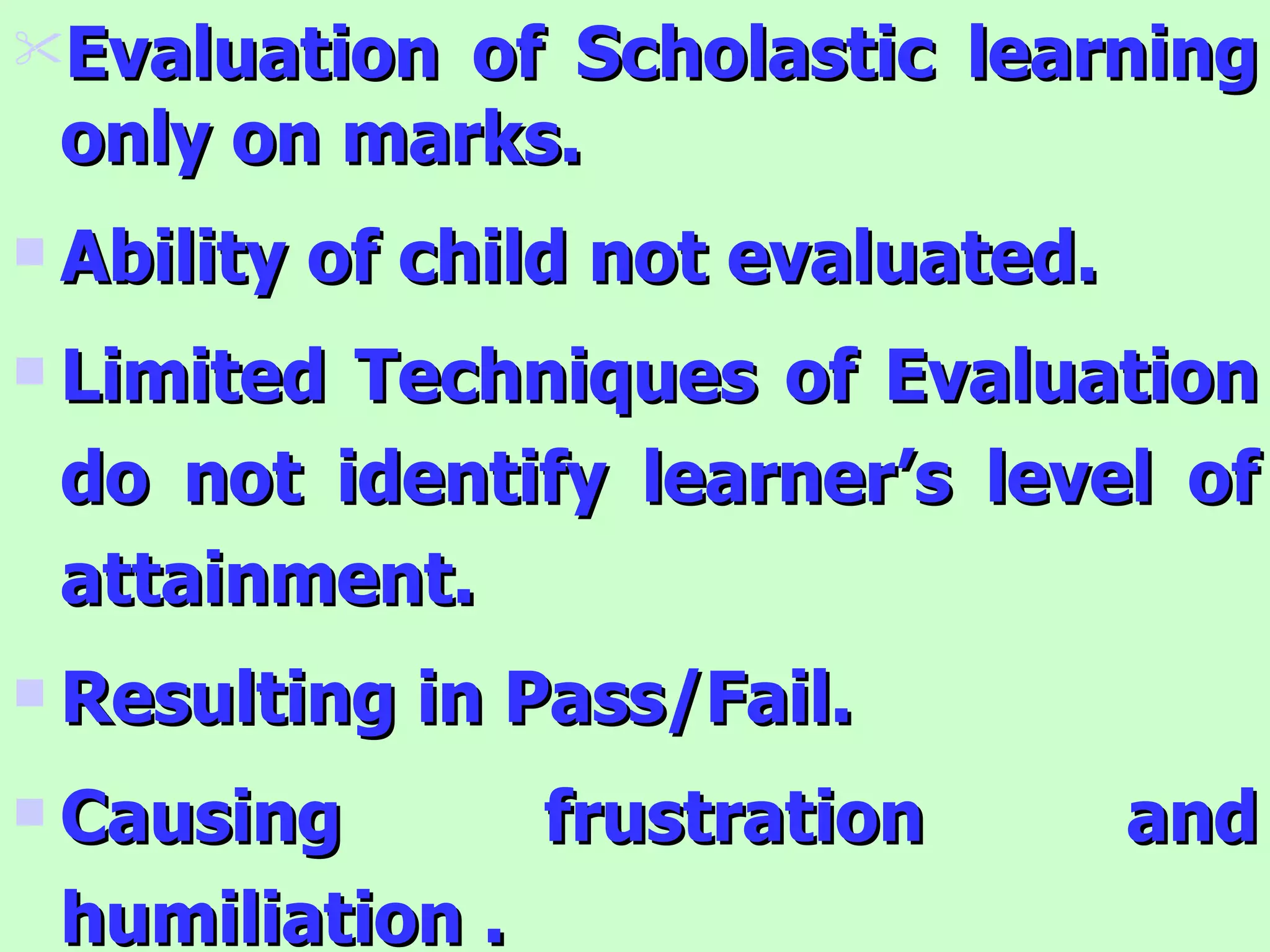 Evaluation of Scholastic learning only on marks. Ability of child not evaluated. Limited Techniques of Evaluation do not identify learner’s level of attainment. Resulting in Pass/Fail. Causing frustration and humiliation . 