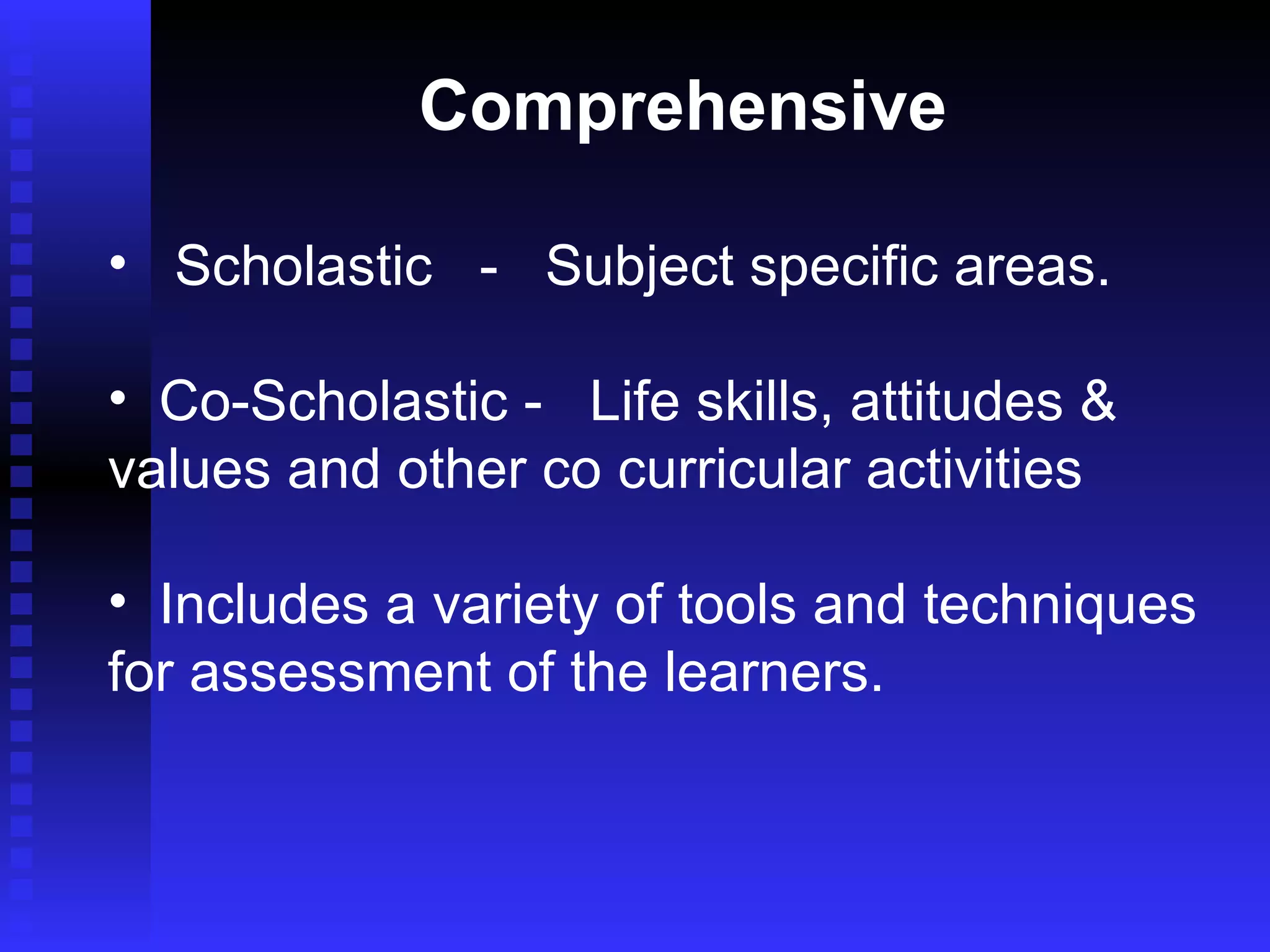 Comprehensive Scholastic  -  Subject specific areas.  Co-Scholastic -  Life skills, attitudes &  values and other co curricular activities Includes a variety of tools and techniques for assessment of the learners. 