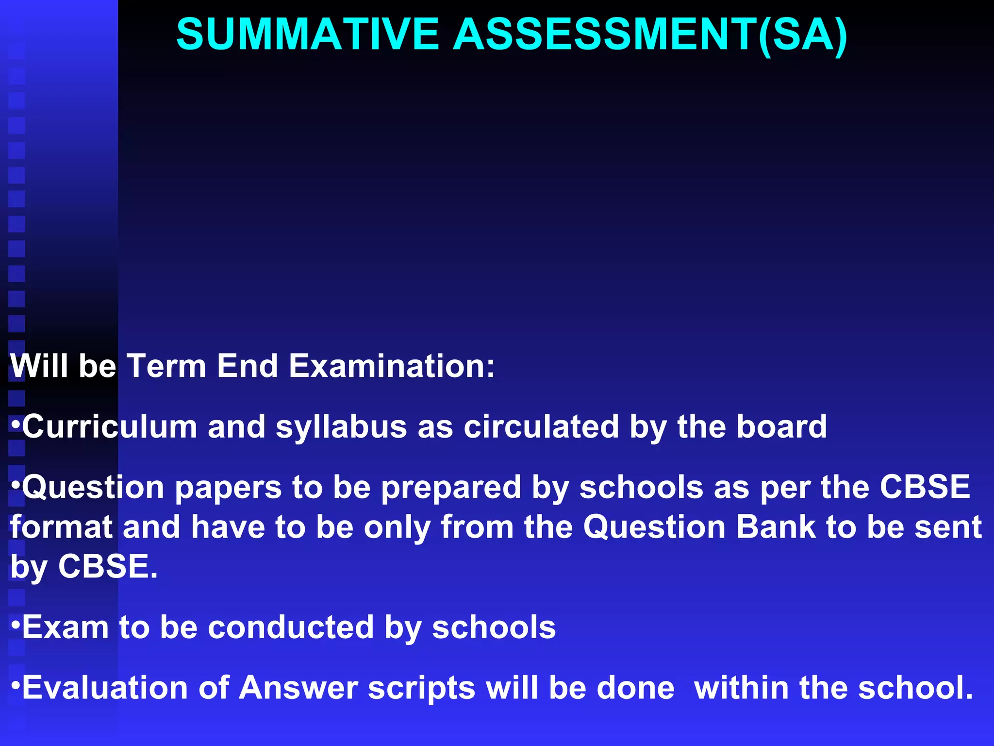 SUMMATIVE ASSESSMENT(SA)  Will be Term End Examination: Curriculum and syllabus as circulated by the board Question papers to be prepared by schools as per the CBSE format and have to be only from the Question Bank to be sent by CBSE. Exam to be conducted by schools Evaluation of Answer scripts will be done  within the school. 
