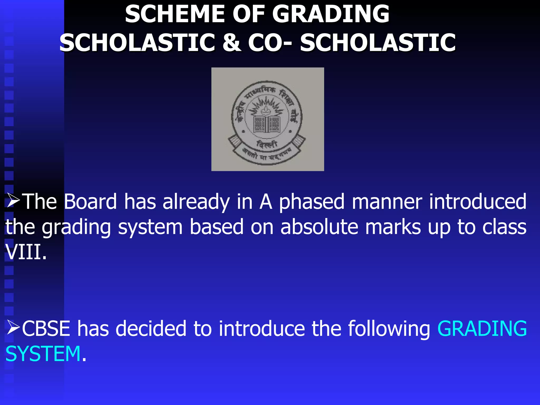 SCHEME OF GRADING  SCHOLASTIC & CO- SCHOLASTIC  The Board has already in A phased manner introduced the grading system based on absolute marks up to class VIII.  CBSE has decided to introduce the following  GRADING SYSTEM . 