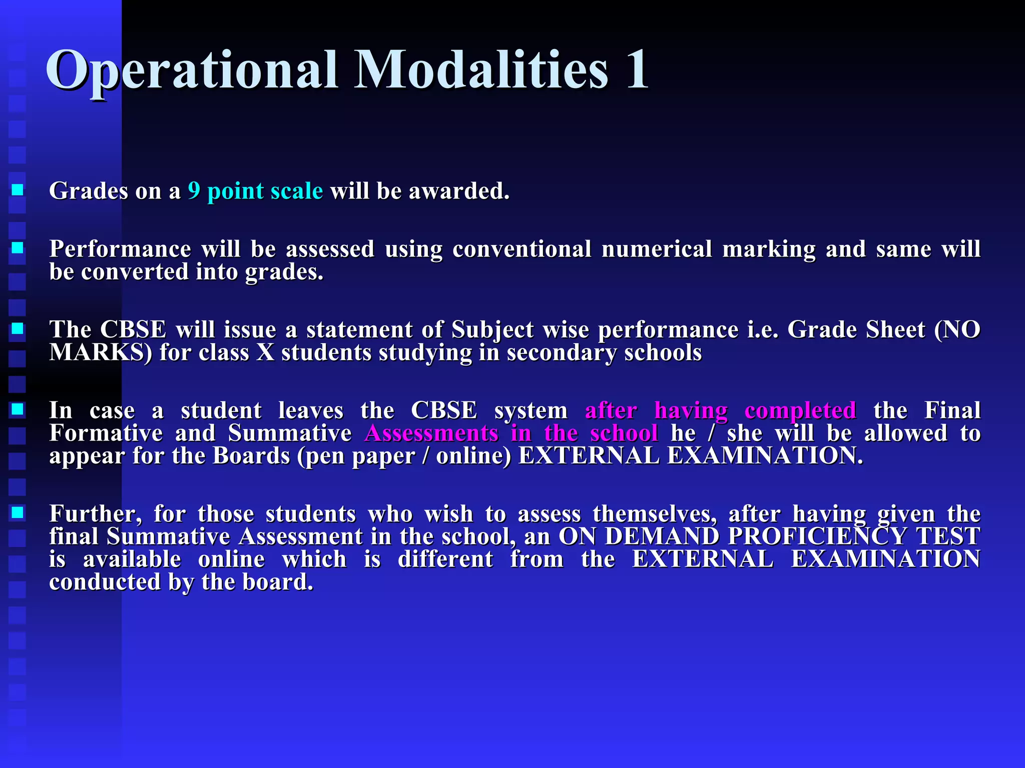 Operational Modalities 1  Grades on a  9 point scale  will be awarded. Performance will be assessed using conventional numerical marking and same will be converted into grades. The CBSE will issue a statement of Subject wise performance i.e. Grade Sheet (NO MARKS) for class X students studying in secondary schools In case a student leaves the CBSE system  after having completed  the Final Formative and Summative  Assessments in the school  he / she will be allowed to appear for the Boards (pen paper / online) EXTERNAL EXAMINATION. Further, for those students who wish to assess themselves, after having given the final Summative Assessment in the school, an ON DEMAND PROFICIENCY TEST is available online which is different from the EXTERNAL EXAMINATION conducted by the board. 