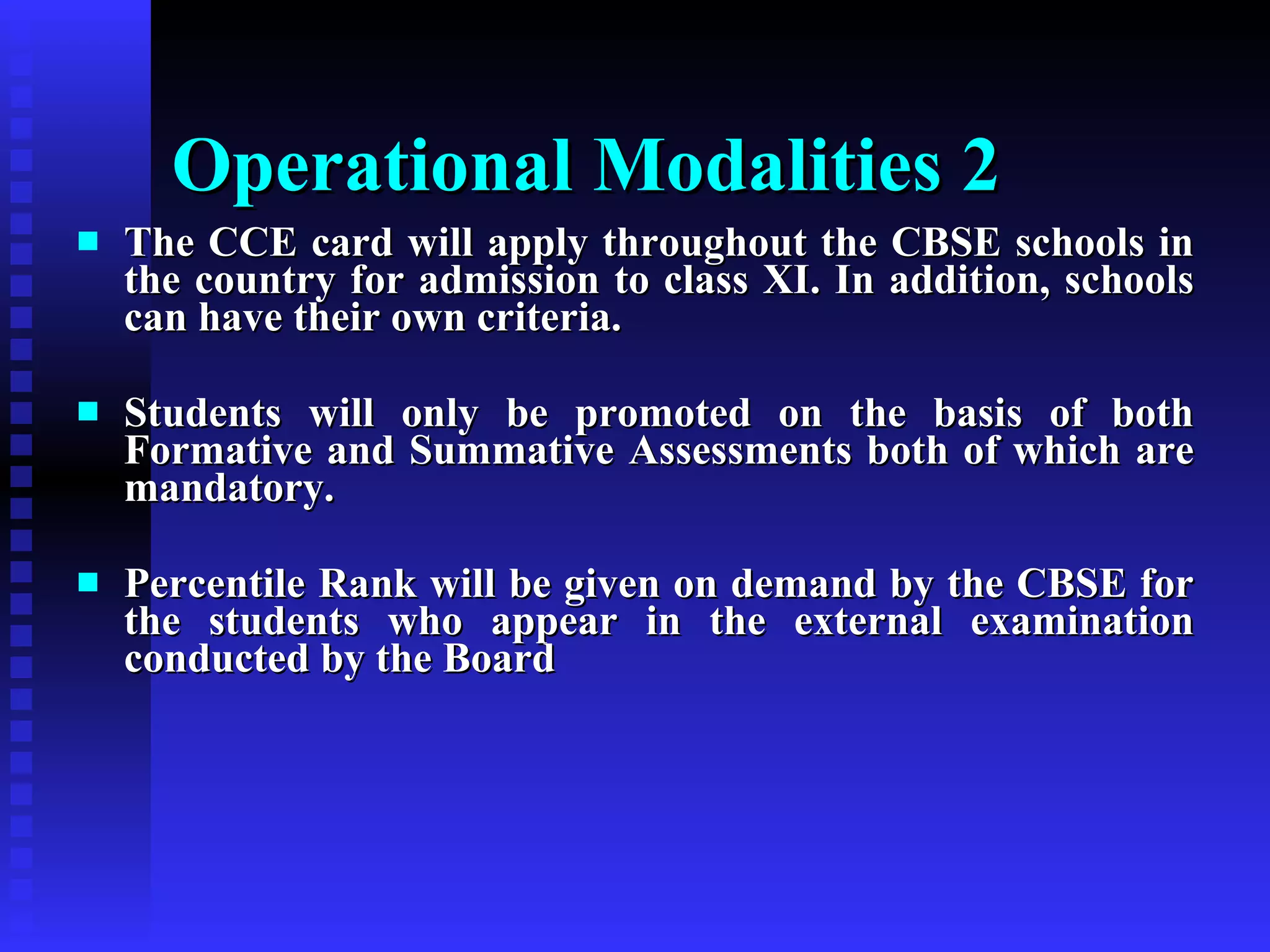 The CCE card will apply throughout the CBSE schools in the country for admission to class XI. In addition, schools can have their own criteria. Students will only be promoted on the basis of both Formative and Summative Assessments both of which are mandatory. Percentile Rank will be given on demand by the CBSE for the students who appear in the external examination conducted by the Board  Operational Modalities 2   