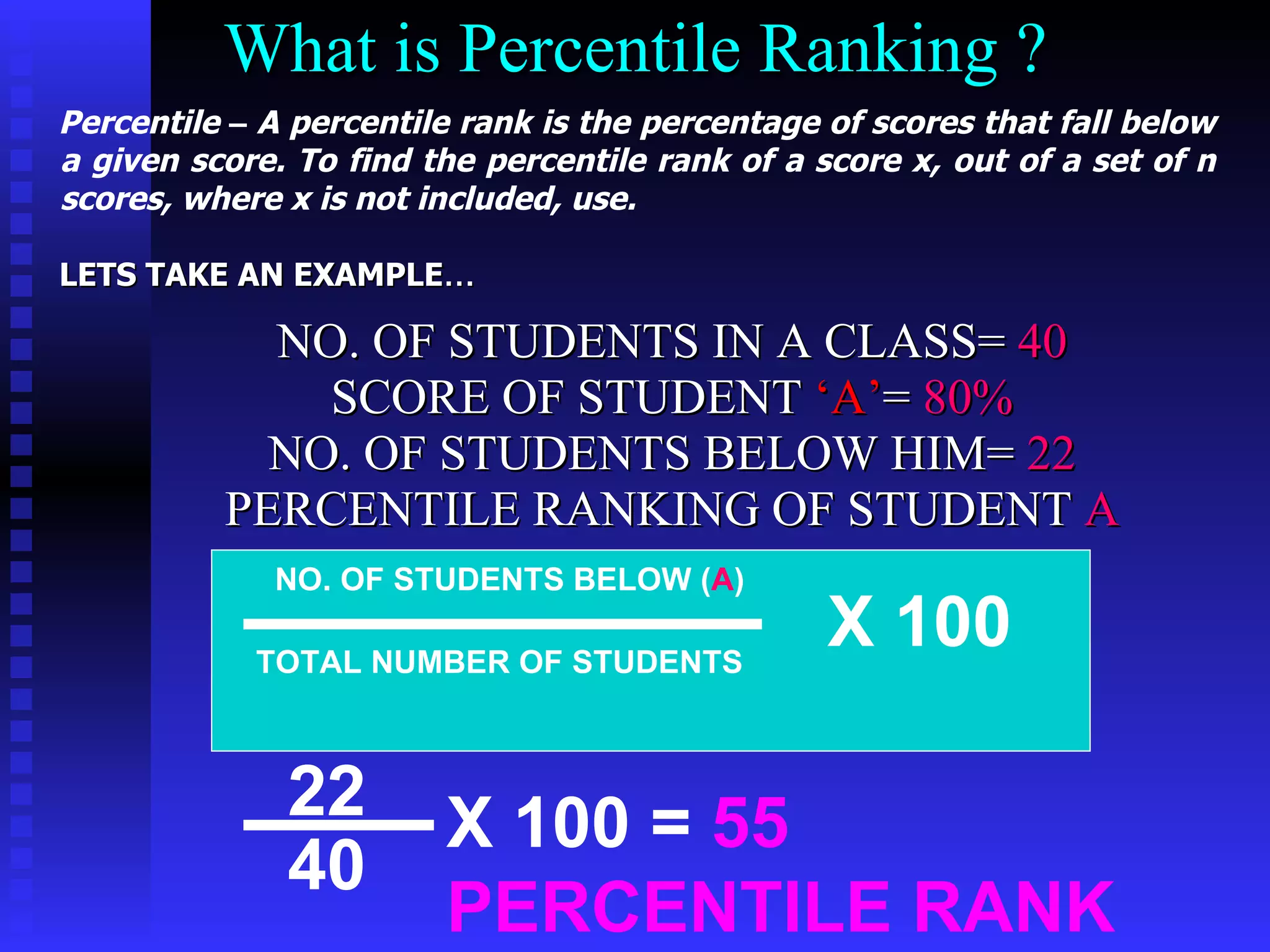 What is Percentile Ranking ? NO. OF STUDENTS IN A CLASS=  40 SCORE OF STUDENT  ‘A’ =  80% NO. OF STUDENTS BELOW HIM=  22 PERCENTILE RANKING OF STUDENT  A NO. OF STUDENTS BELOW ( A ) TOTAL NUMBER OF STUDENTS X 100 22 40 X 100 =  55 PERCENTILE RANK Percentile  –  A percentile rank is the percentage of scores that fall below a given score. To find the percentile rank of a score x, out of a set of n scores, where x is not included, use.   LETS TAKE AN EXAMPLE … 