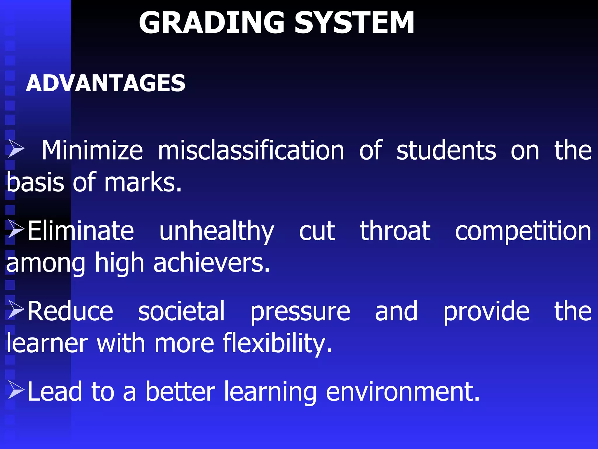 GRADING SYSTEM  Minimize misclassification of students on the basis of marks. Eliminate unhealthy cut throat competition among high achievers. Reduce societal pressure and provide the learner with more flexibility. Lead to a better learning environment. ADVANTAGES 