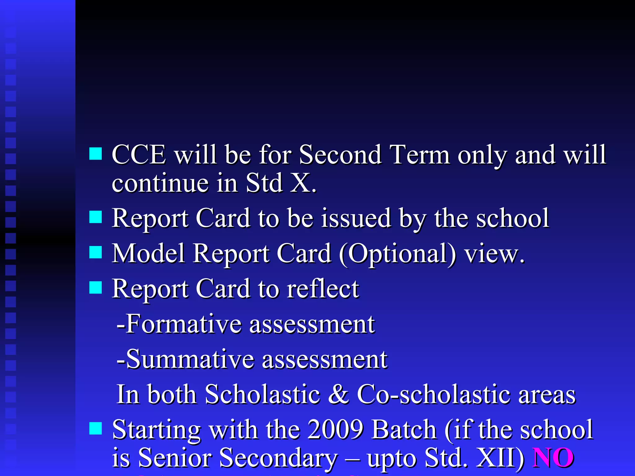 CCE will be for Second Term only and will continue in Std X. Report Card to be issued by the school  Model Report Card (Optional) view. Report Card to reflect -Formative assessment -Summative assessment In both Scholastic & Co-scholastic areas Starting with the 2009 Batch (if the school is Senior Secondary – upto Std. XII)  NO BOARD EXAM in Std. X 