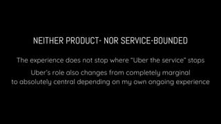 NEITHER PRODUCT- NOR SERVICE-BOUNDED
The experience does not stop where “Uber the service” stops
Uber’s role also changes from completely marginal
to absolutely central depending on my own ongoing experience
 