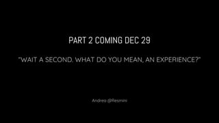 PART 2 COMING DEC 29
“WAIT A SECOND. WHAT DO YOU MEAN, AN EXPERIENCE?”
Andrea @Resmini
 