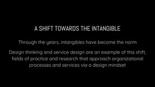 A SHIFT TOWARDS THE INTANGIBLE
Through the years, intangibles have become the norm
Design thinking and service design are an example of this shift,
fields of practice and research that approach organizational
processes and services via a design mindset
 