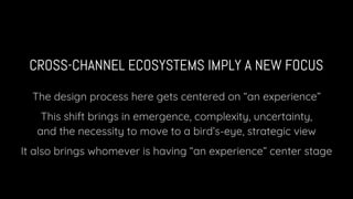 CROSS-CHANNEL ECOSYSTEMS IMPLY A NEW FOCUS
The design process here gets centered on “an experience”
This shift brings in emergence, complexity, uncertainty,
and the necessity to move to a bird’s-eye, strategic view
It also brings whomever is having “an experience” center stage
 