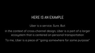 HERE IS AN EXAMPLE
Uber is a service. Sure. But:
in the context of cross-channel design, Uber is a part of a larger
ecosystem that is centered on personal transportation
To me, Uber is a piece of “going somewhere for some purpose”
 