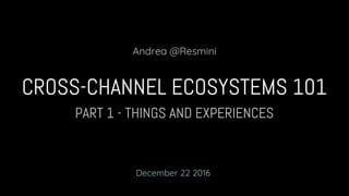 PART 1 - THINGS AND EXPERIENCES
CROSS-CHANNEL ECOSYSTEMS 101
Andrea @Resmini
December 22 2016
 