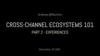 PART 2 - EXPERIENCES
CROSS-CHANNEL ECOSYSTEMS 101
Andrea @Resmini
December 29 2016
 