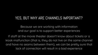 YES, BUT WHY ARE CHANNELS IMPORTANT?
Because we are working with information
and our goal is to support better experiences
If staff at the movie theater doesn’t know about tickets or a
kiosk malfunction (that is, they do not live on the same channel
and have no seams between them), we can be pretty sure that
lack of connection will result in a bad experience
 