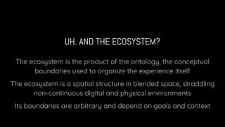 UH. AND THE ECOSYSTEM?
The ecosystem is the product of the ontology, the conceptual
boundaries used to organize the experience itself
The ecosystem is a spatial structure in blended space, straddling
non-continuous digital and physical environments
Its boundaries are arbitrary and depend on goals and context
 