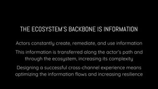 THE ECOSYSTEM’S BACKBONE IS INFORMATION
Actors constantly create, remediate, and use information
This information is transferred along the actor’s path and
through the ecosystem, increasing its complexity
Designing a successful cross-channel experience means
optimizing the information flows and increasing resilience
 