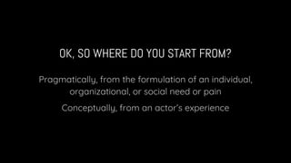 OK, SO WHERE DO YOU START FROM?
Pragmatically, from the formulation of an individual,
organizational, or social need or pain
Conceptually, from an actor’s experience
 