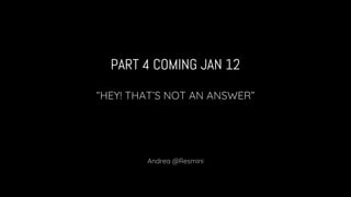 PART 4 COMING JAN 12
“HEY! THAT’S NOT AN ANSWER”
Andrea @Resmini
 