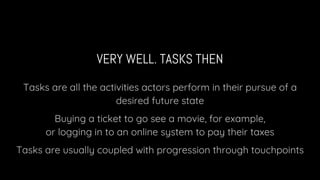 VERY WELL. TASKS THEN
Tasks are all the activities actors perform in their pursue of a
desired future state
Buying a ticket to go see a movie, for example,
or logging in to an online system to pay their taxes
Tasks are usually coupled with progression through touchpoints
 